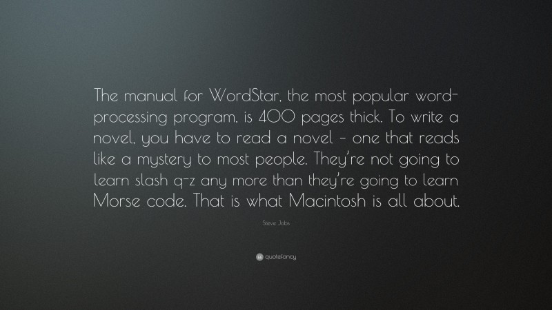 Steve Jobs Quote: “The manual for WordStar, the most popular word-processing program, is 400 pages thick. To write a novel, you have to read a novel – one that reads like a mystery to most people. They’re not going to learn slash q-z any more than they’re going to learn Morse code. That is what Macintosh is all about.”