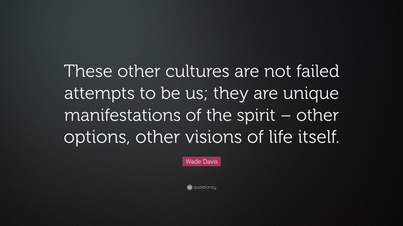 Wade Davis Quote: “These other cultures are not failed attempts to be us; they are unique manifestations of the spirit – other options, other visions of life itself.”