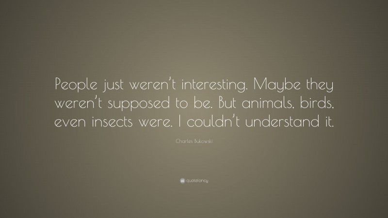 Charles Bukowski Quote: “People just weren’t interesting. Maybe they weren’t supposed to be. But animals, birds, even insects were. I couldn’t understand it.”