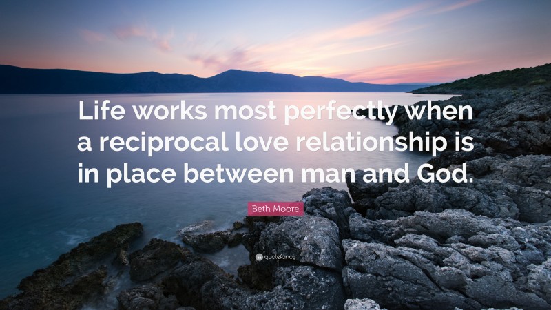 Beth Moore Quote: “Life works most perfectly when a reciprocal love relationship is in place between man and God.”
