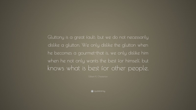 Gilbert K. Chesterton Quote: “Gluttony is a great fault; but we do not necessarily dislike a glutton. We only dislike the glutton when he becomes a gourmet-that is, we only dislike him when he not only wants the best for himself, but knows what is best for other people.”