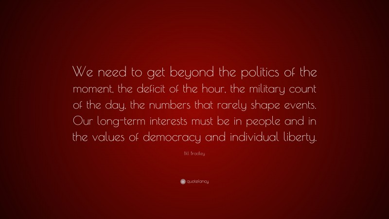 Bill Bradley Quote: “We need to get beyond the politics of the moment, the deficit of the hour, the military count of the day, the numbers that rarely shape events. Our long-term interests must be in people and in the values of democracy and individual liberty.”
