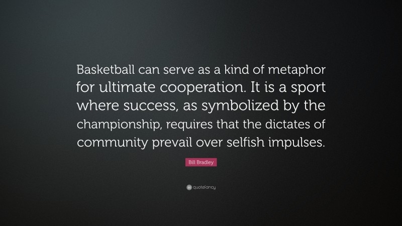 Bill Bradley Quote: “Basketball can serve as a kind of metaphor for ultimate cooperation. It is a sport where success, as symbolized by the championship, requires that the dictates of community prevail over selfish impulses.”