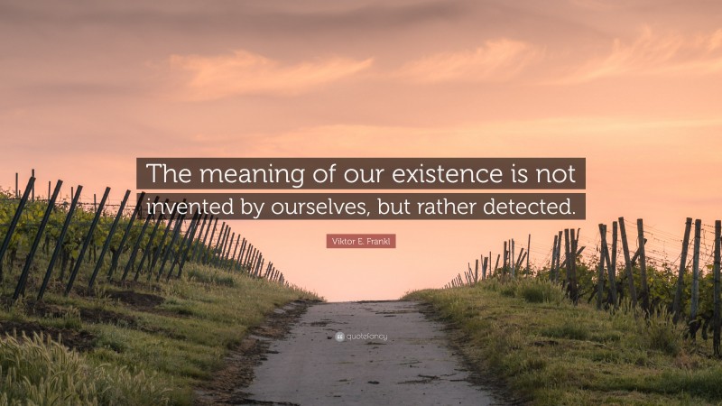 Viktor E. Frankl Quote: “The meaning of our existence is not invented by ourselves, but rather detected.”