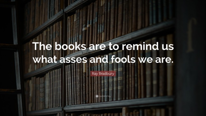 Ray Bradbury Quote: “The books are to remind us what asses and fools we are.”