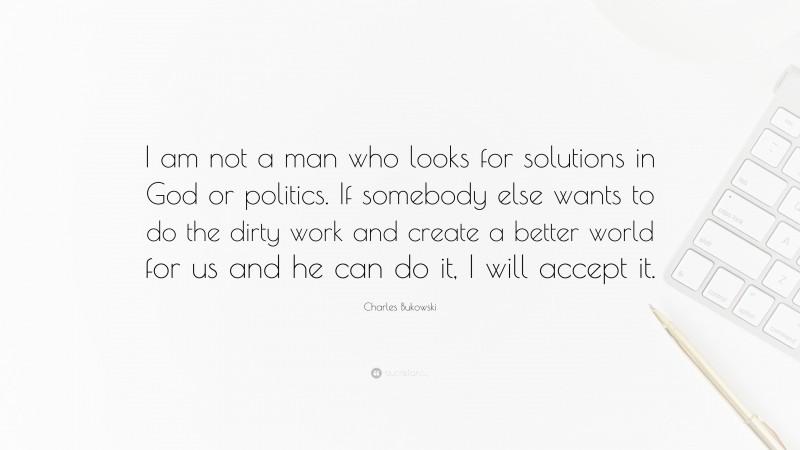 Charles Bukowski Quote: “I am not a man who looks for solutions in God or politics. If somebody else wants to do the dirty work and create a better world for us and he can do it, I will accept it.”