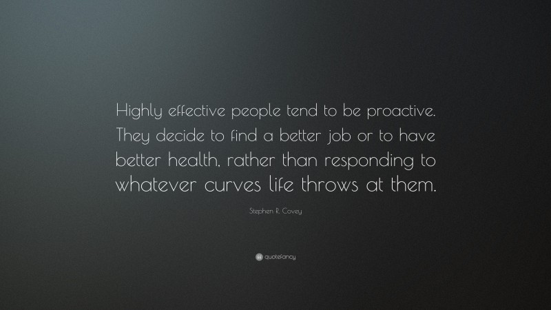 Stephen R. Covey Quote: “Highly effective people tend to be proactive. They decide to find a better job or to have better health, rather than responding to whatever curves life throws at them.”