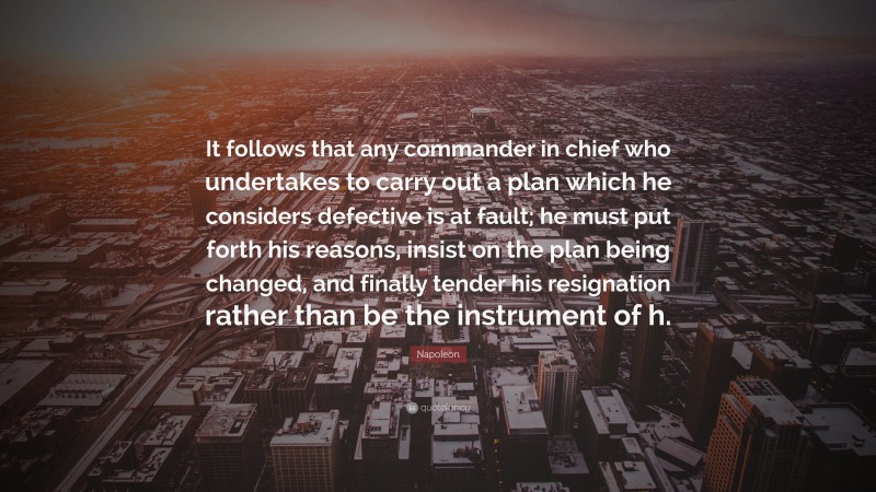 Napoleon Quote: “It follows that any commander in chief who undertakes to carry out a plan which he considers defective is at fault; he must put forth his reasons, insist on the plan being changed, and finally tender his resignation rather than be the instrument of h.”