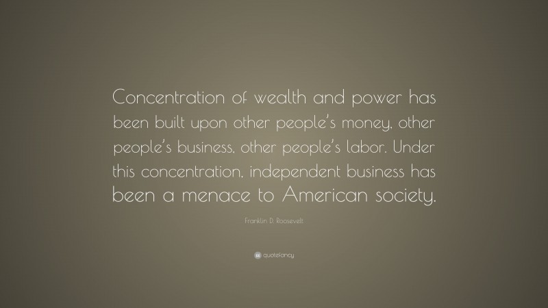 Franklin D. Roosevelt Quote: “Concentration of wealth and power has been built upon other people’s money, other people’s business, other people’s labor. Under this concentration, independent business has been a menace to American society.”