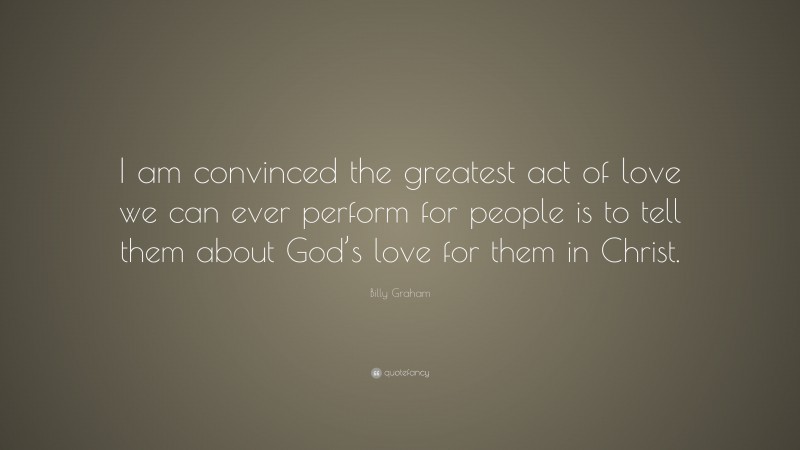 Billy Graham Quote: “I am convinced the greatest act of love we can ever perform for people is to tell them about God’s love for them in Christ.”