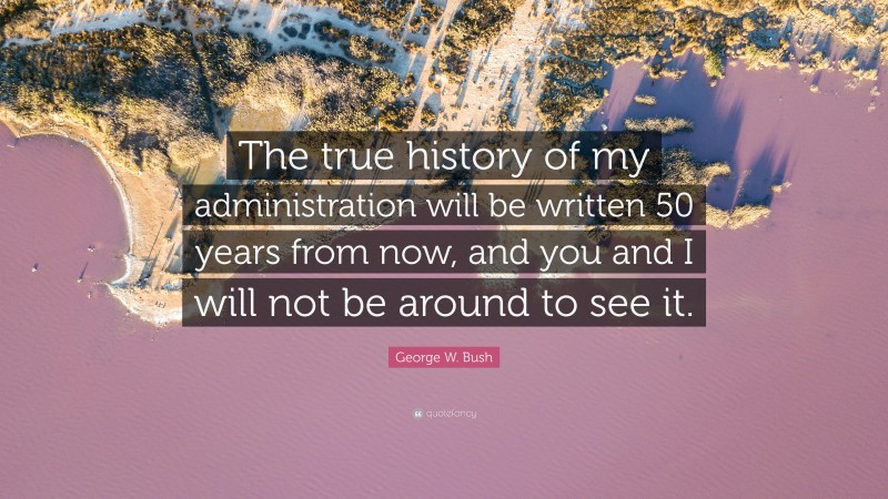 George W. Bush Quote: “The true history of my administration will be written 50 years from now, and you and I will not be around to see it.”