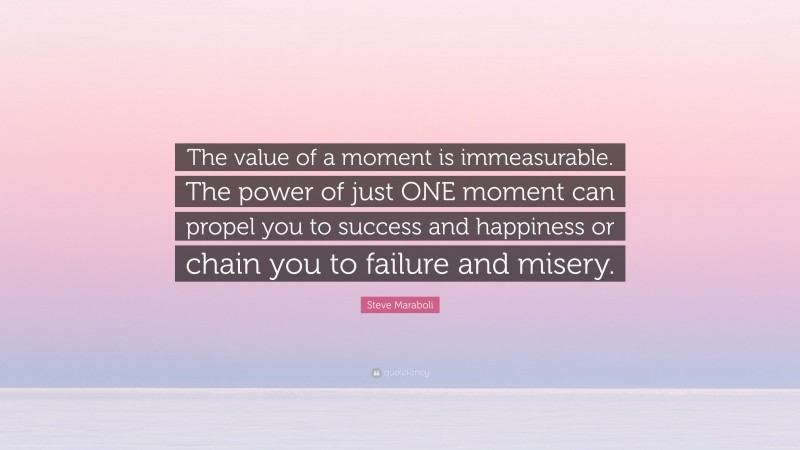 Steve Maraboli Quote: “The value of a moment is immeasurable. The power of just ONE moment can propel you to success and happiness or chain you to failure and misery.”