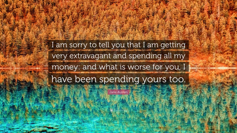 Jane Austen Quote: “I am sorry to tell you that I am getting very extravagant and spending all my money: and what is worse for you, I have been spending yours too.”