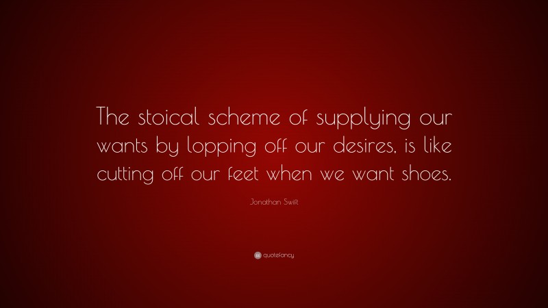 Jonathan Swift Quote: “The stoical scheme of supplying our wants by lopping off our desires, is like cutting off our feet when we want shoes.”