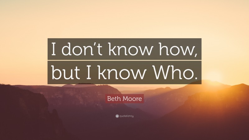 Beth Moore Quote: “I don’t know how, but I know Who.”
