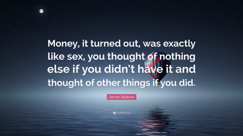 James Baldwin Quote: “Money, it turned out, was exactly like sex, you thought of nothing else if you didn’t have it and thought of other things if you did.”
