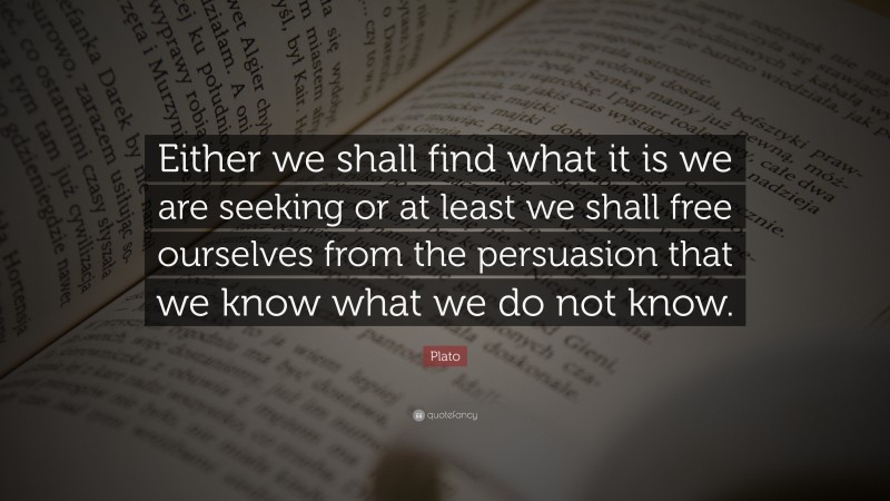 Plato Quote: “Either we shall find what it is we are seeking or at least we shall free ourselves from the persuasion that we know what we do not know.”