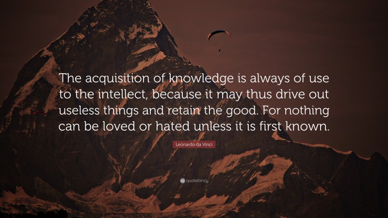 Leonardo da Vinci Quote: “The acquisition of knowledge is always of use to the intellect, because it may thus drive out useless things and retain the good.  For nothing can be loved or hated unless it is first known.”