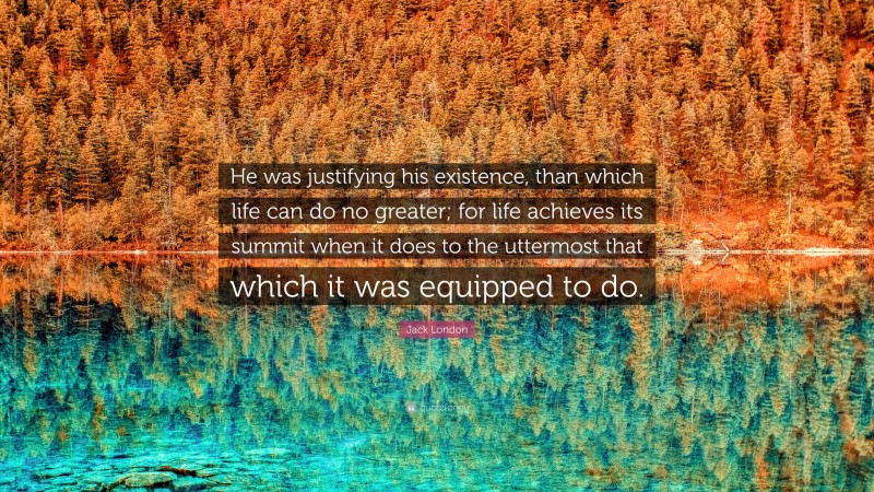 Jack London Quote: “He was justifying his existence, than which life can do no greater; for life achieves its summit when it does to the uttermost that which it was equipped to do.”