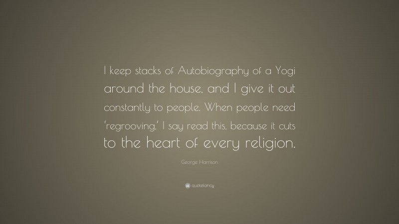 George Harrison Quote: “I keep stacks of Autobiography of a Yogi around the house, and I give it out constantly to people. When people need ‘regrooving,’ I say read this, because it cuts to the heart of every religion.”