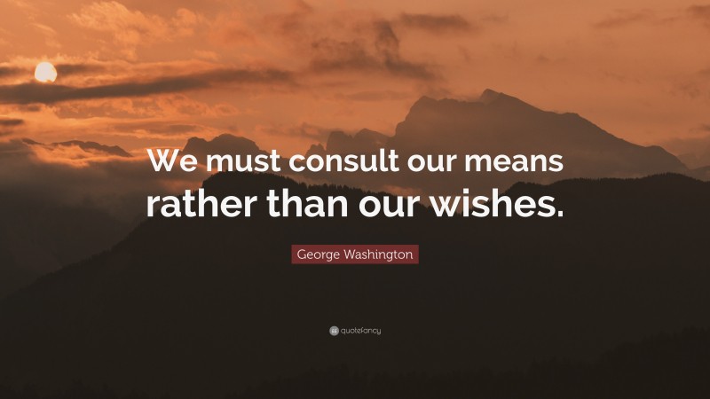 George Washington Quote: “We must consult our means rather than our wishes.”