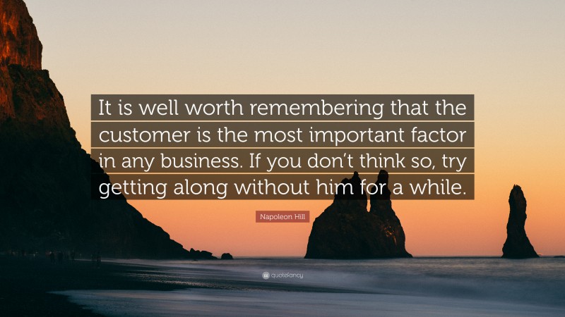 Napoleon Hill Quote: “It is well worth remembering that the customer is the most important factor in any business. If you don’t think so, try getting along without him for a while.”