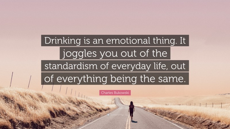 Charles Bukowski Quote: “Drinking is an emotional thing. It joggles you out of the standardism of everyday life, out of everything being the same.”