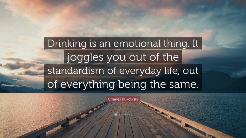 Charles Bukowski Quote: “Drinking is an emotional thing. It joggles you out of the standardism of everyday life, out of everything being the same.”