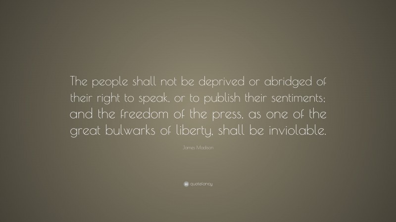 James Madison Quote: “The people shall not be deprived or abridged of their right to speak, or to publish their sentiments; and the freedom of the press, as one of the great bulwarks of liberty, shall be inviolable.”