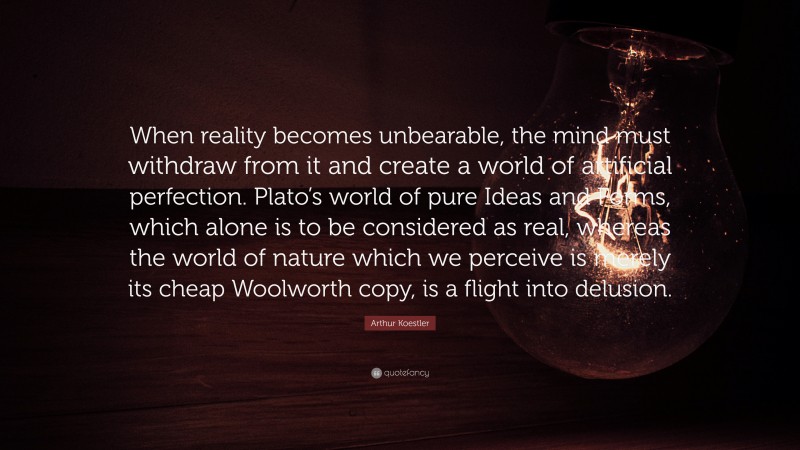 Arthur Koestler Quote: “When reality becomes unbearable, the mind must withdraw from it and create a world of artificial perfection. Plato’s world of pure Ideas and Forms, which alone is to be considered as real, whereas the world of nature which we perceive is merely its cheap Woolworth copy, is a flight into delusion.”