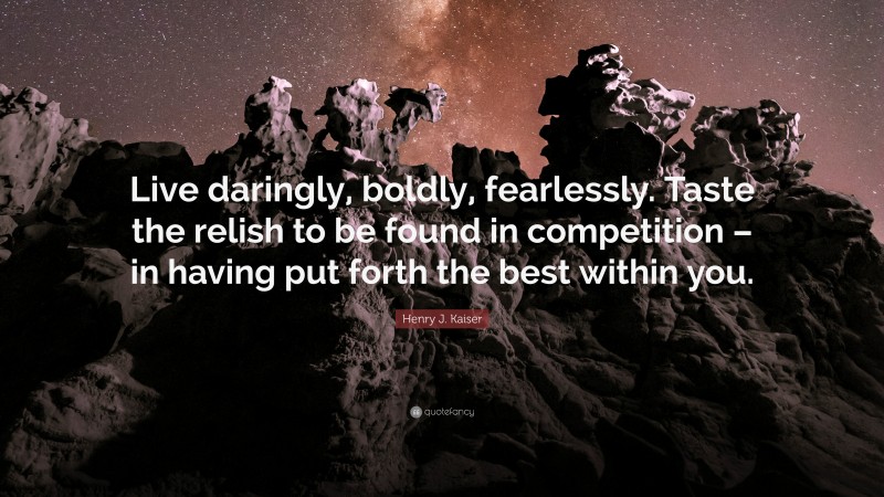 Henry J. Kaiser Quote: “Live daringly, boldly, fearlessly. Taste the relish to be found in competition – in having put forth the best within you.”