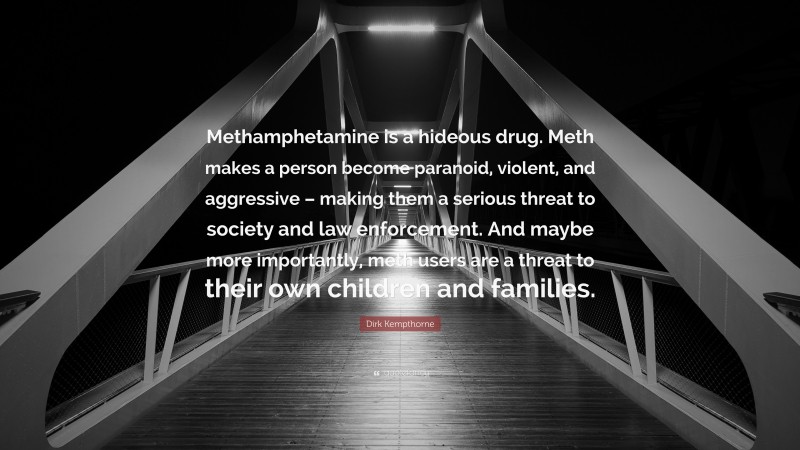 Dirk Kempthorne Quote: “Methamphetamine is a hideous drug. Meth makes a person become paranoid, violent, and aggressive – making them a serious threat to society and law enforcement. And maybe more importantly, meth users are a threat to their own children and families.”