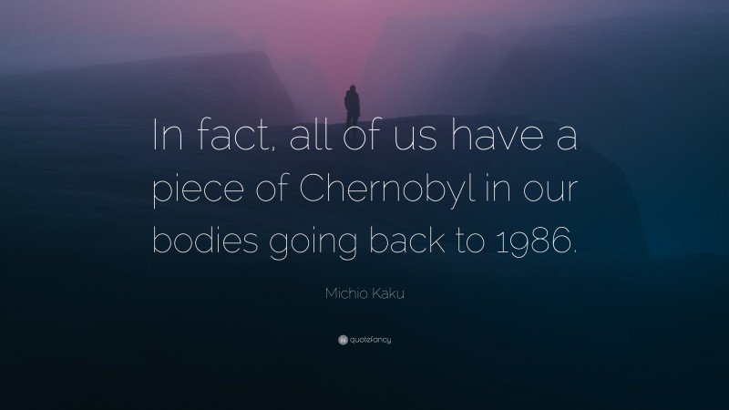 Michio Kaku Quote: “In fact, all of us have a piece of Chernobyl in our bodies going back to 1986.”