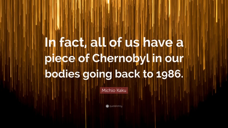 Michio Kaku Quote: “In fact, all of us have a piece of Chernobyl in our bodies going back to 1986.”