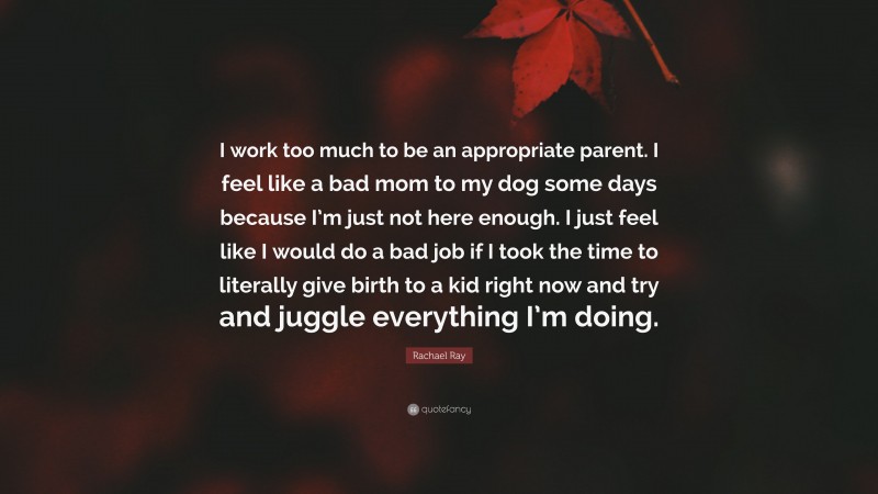 Rachael Ray Quote: “I work too much to be an appropriate parent. I feel like a bad mom to my dog some days because I’m just not here enough. I just feel like I would do a bad job if I took the time to literally give birth to a kid right now and try and juggle everything I’m doing.”