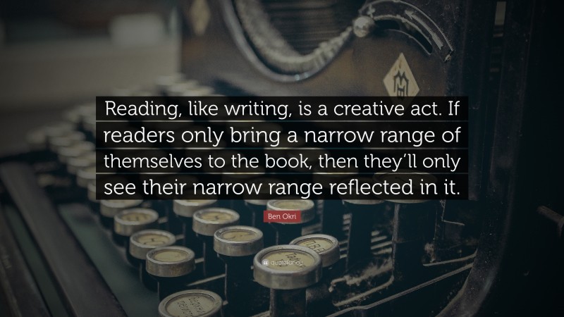 Ben Okri Quote: “Reading, like writing, is a creative act. If readers only bring a narrow range of themselves to the book, then they’ll only see their narrow range reflected in it.”