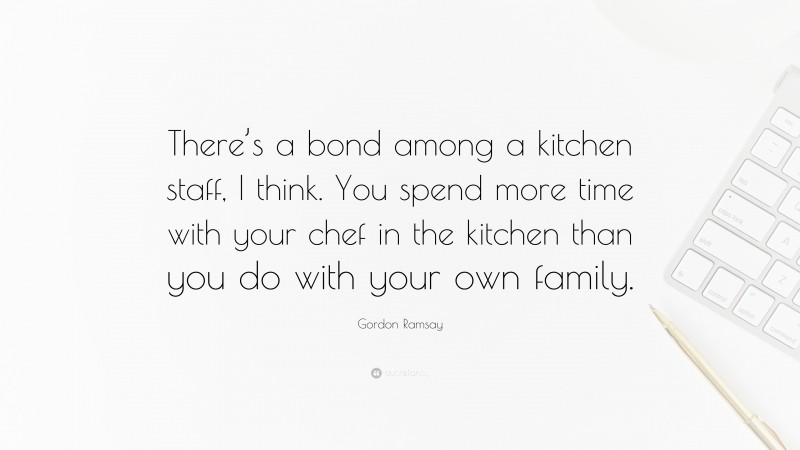 Gordon Ramsay Quote: “There’s a bond among a kitchen staff, I think. You spend more time with your chef in the kitchen than you do with your own family.”