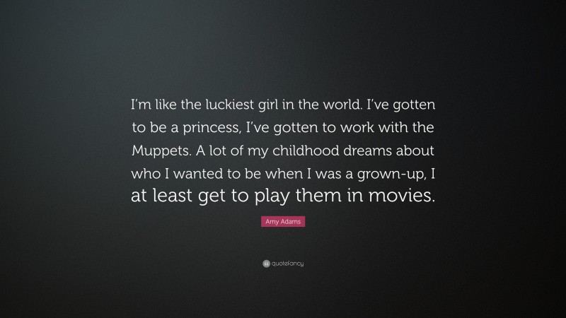Amy Adams Quote: “I’m like the luckiest girl in the world. I’ve gotten to be a princess, I’ve gotten to work with the Muppets. A lot of my childhood dreams about who I wanted to be when I was a grown-up, I at least get to play them in movies.”