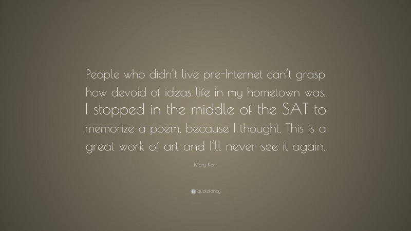 Mary Karr Quote: “People who didn’t live pre-Internet can’t grasp how devoid of ideas life in my hometown was. I stopped in the middle of the SAT to memorize a poem, because I thought, This is a great work of art and I’ll never see it again.”