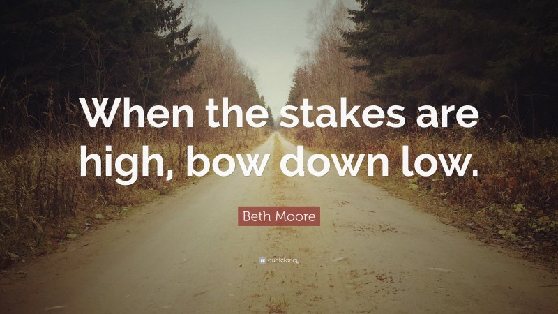 Beth Moore Quote: “When the stakes are high, bow down low.”