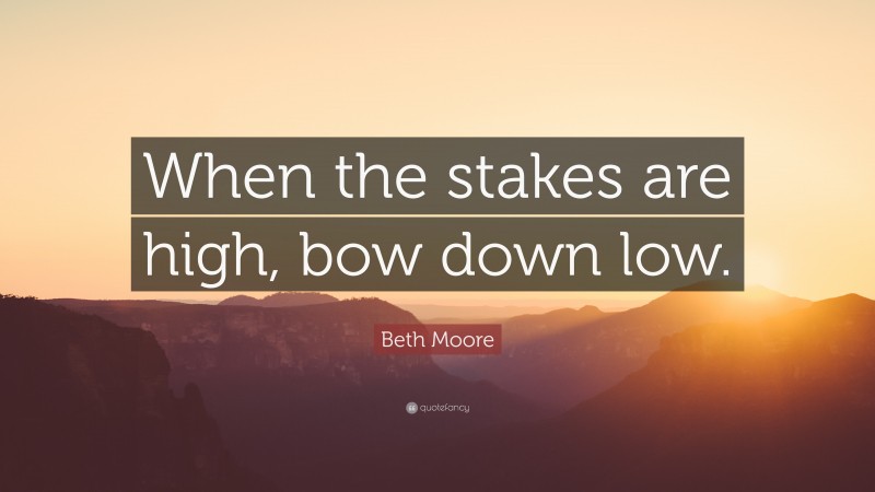 Beth Moore Quote: “When the stakes are high, bow down low.”