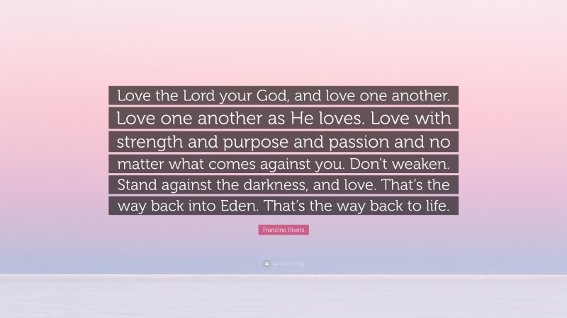 Francine Rivers Quote: “Love the Lord your God, and love one another. Love one another as He loves. Love with strength and purpose and passion and no matter what comes against you. Don’t weaken. Stand against the darkness, and love. That’s the way back into Eden. That’s the way back to life.”