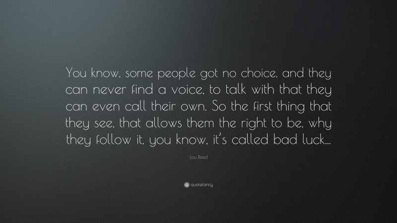 Lou Reed Quote: “You know, some people got no choice, and they can never find a voice, to talk with that they can even call their own. So the first thing that they see, that allows them the right to be, why they follow it, you know, it’s called bad luck...”