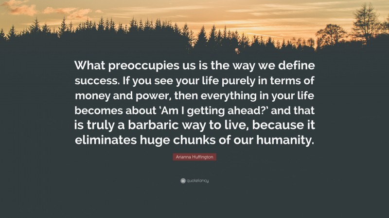 Arianna Huffington Quote: “What preoccupies us is the way we define success. If you see your life purely in terms of money and power, then everything in your life becomes about ‘Am I getting ahead?’ and that is truly a barbaric way to live, because it eliminates huge chunks of our humanity.”