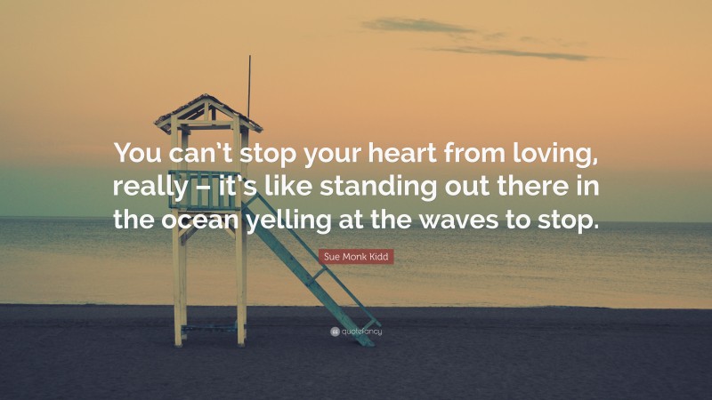 Sue Monk Kidd Quote: “You can’t stop your heart from loving, really – it’s like standing out there in the ocean yelling at the waves to stop.”