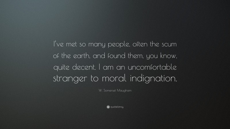 W. Somerset Maugham Quote: “I’ve met so many people, often the scum of the earth, and found them, you know, quite decent. I am an uncomfortable stranger to moral indignation.”