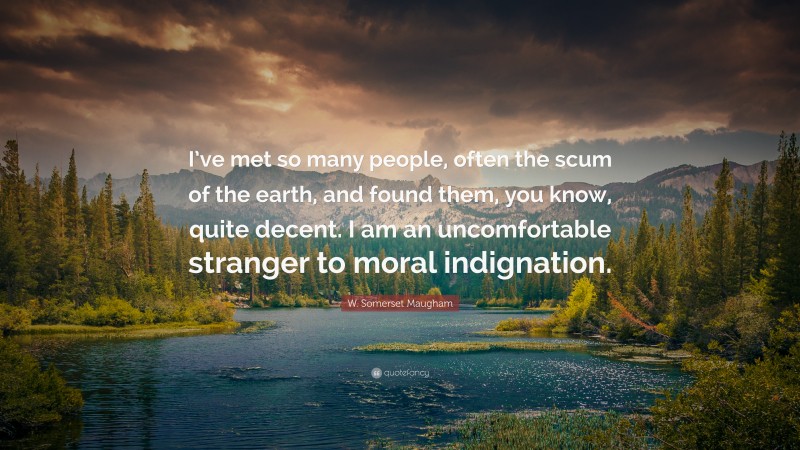W. Somerset Maugham Quote: “I’ve met so many people, often the scum of the earth, and found them, you know, quite decent. I am an uncomfortable stranger to moral indignation.”