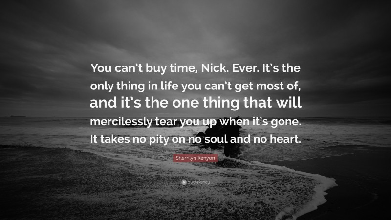 Sherrilyn Kenyon Quote: “You can’t buy time, Nick. Ever. It’s the only thing in life you can’t get most of, and it’s the one thing that will mercilessly tear you up when it’s gone. It takes no pity on no soul and no heart.”