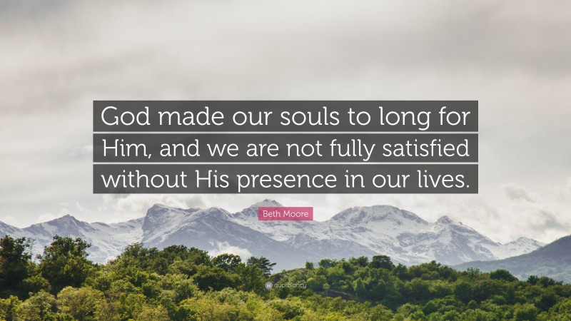 Beth Moore Quote: “God made our souls to long for Him, and we are not fully satisfied without His presence in our lives.”