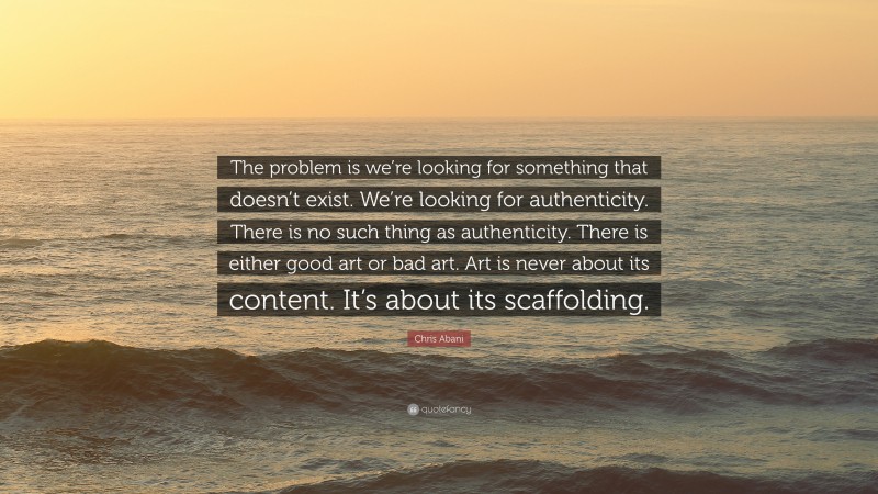 Chris Abani Quote: “The problem is we’re looking for something that doesn’t exist. We’re looking for authenticity. There is no such thing as authenticity. There is either good art or bad art. Art is never about its content. It’s about its scaffolding.”